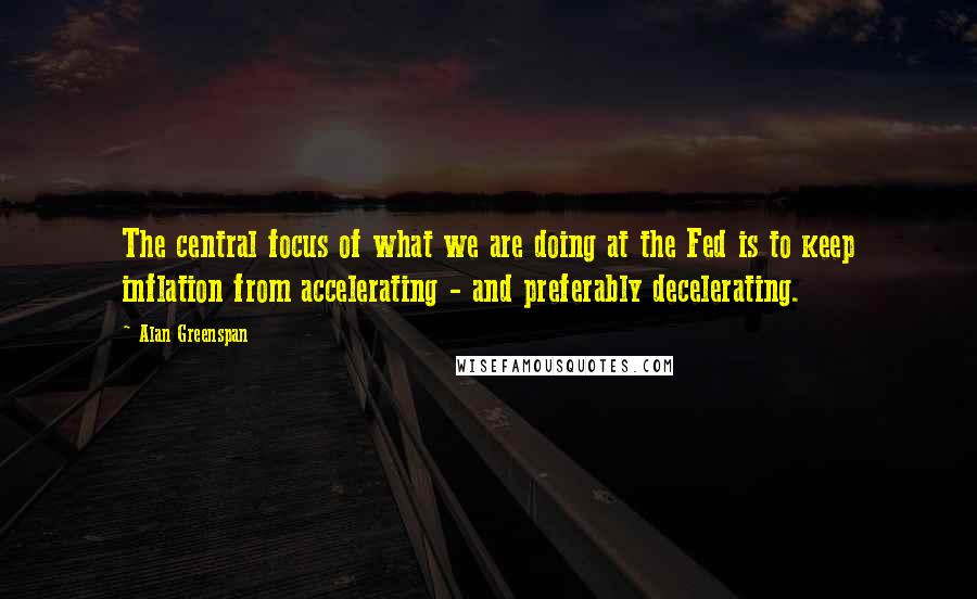 Alan Greenspan Quotes: The central focus of what we are doing at the Fed is to keep inflation from accelerating - and preferably decelerating.