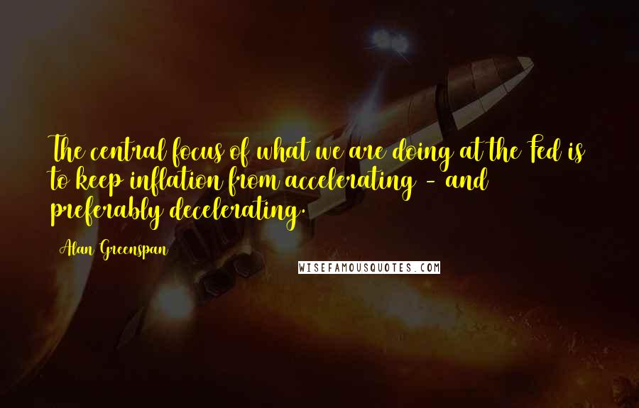 Alan Greenspan Quotes: The central focus of what we are doing at the Fed is to keep inflation from accelerating - and preferably decelerating.