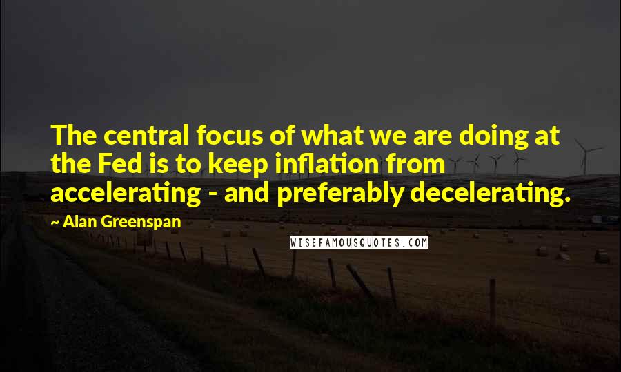 Alan Greenspan Quotes: The central focus of what we are doing at the Fed is to keep inflation from accelerating - and preferably decelerating.