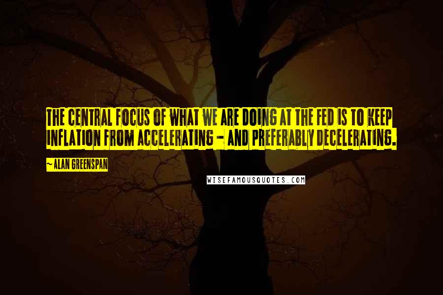 Alan Greenspan Quotes: The central focus of what we are doing at the Fed is to keep inflation from accelerating - and preferably decelerating.