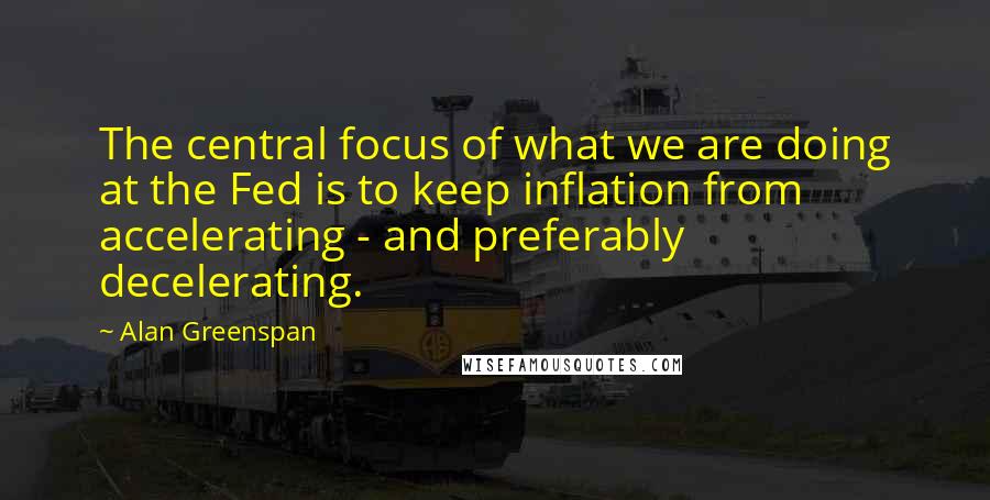 Alan Greenspan Quotes: The central focus of what we are doing at the Fed is to keep inflation from accelerating - and preferably decelerating.