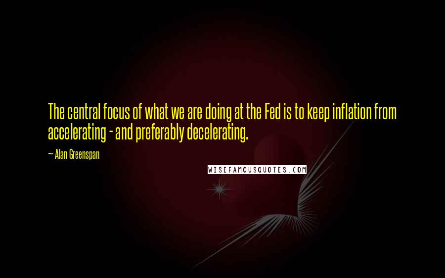 Alan Greenspan Quotes: The central focus of what we are doing at the Fed is to keep inflation from accelerating - and preferably decelerating.