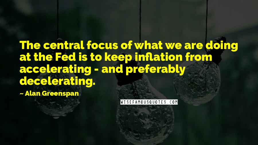 Alan Greenspan Quotes: The central focus of what we are doing at the Fed is to keep inflation from accelerating - and preferably decelerating.