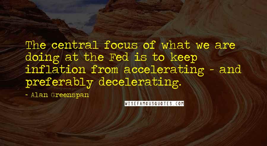 Alan Greenspan Quotes: The central focus of what we are doing at the Fed is to keep inflation from accelerating - and preferably decelerating.