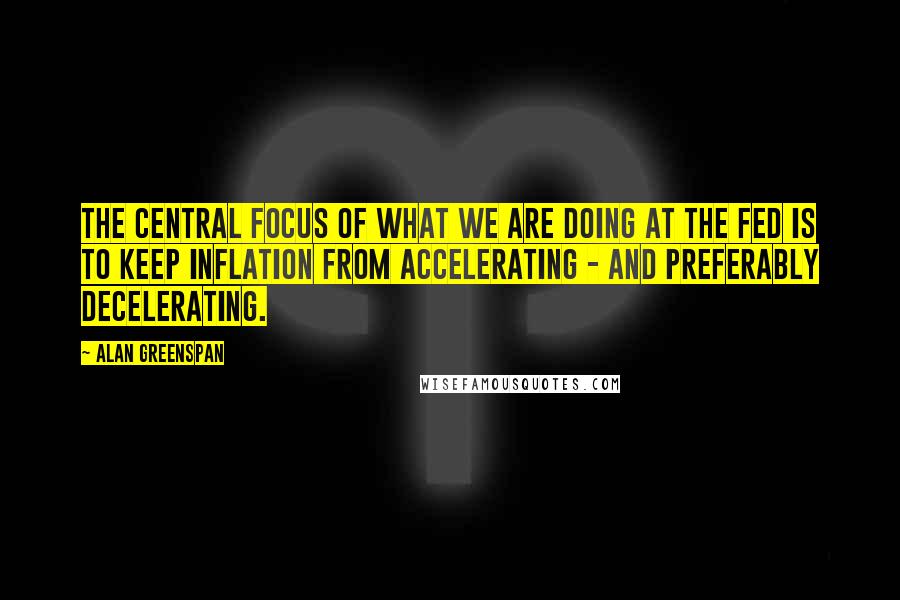 Alan Greenspan Quotes: The central focus of what we are doing at the Fed is to keep inflation from accelerating - and preferably decelerating.