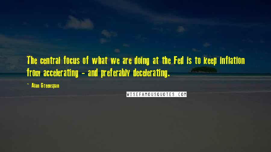 Alan Greenspan Quotes: The central focus of what we are doing at the Fed is to keep inflation from accelerating - and preferably decelerating.