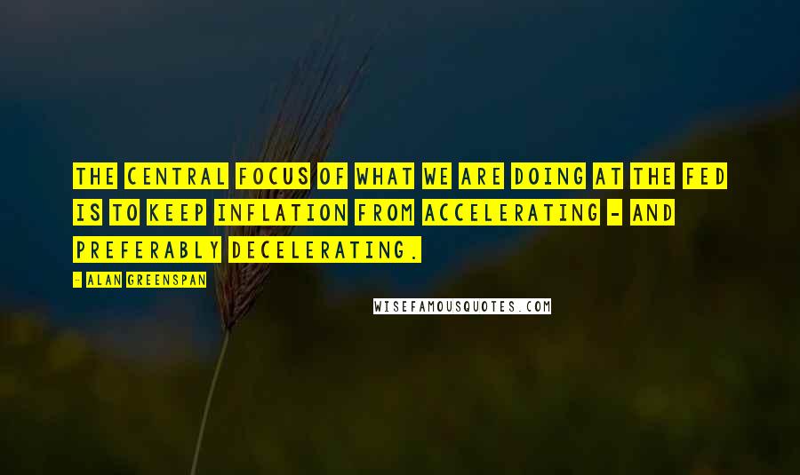 Alan Greenspan Quotes: The central focus of what we are doing at the Fed is to keep inflation from accelerating - and preferably decelerating.