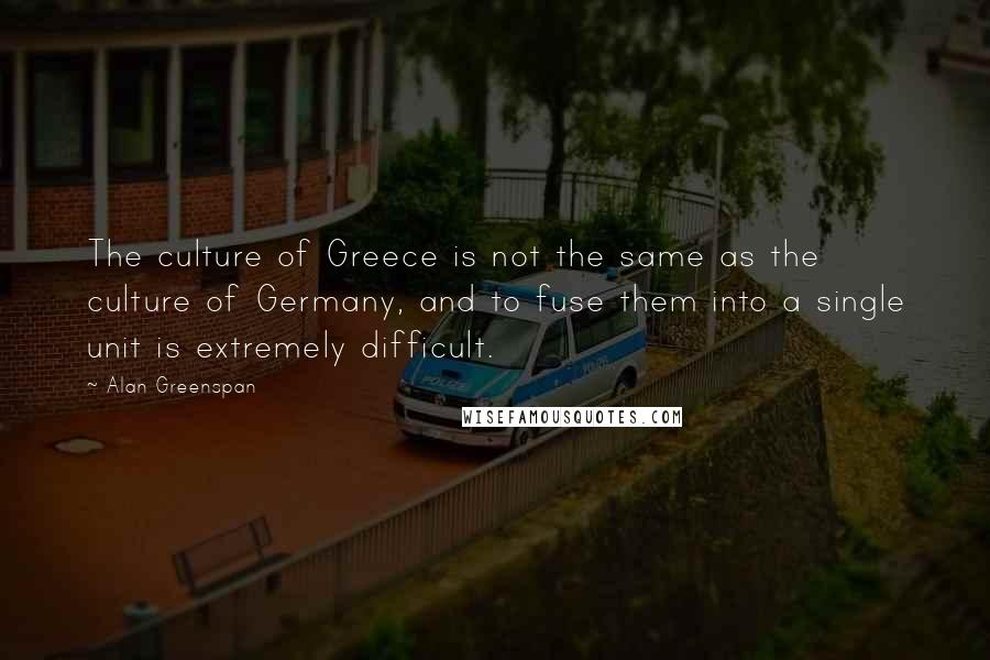 Alan Greenspan Quotes: The culture of Greece is not the same as the culture of Germany, and to fuse them into a single unit is extremely difficult.