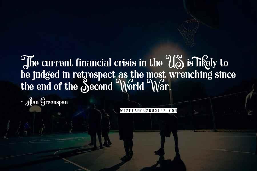 Alan Greenspan Quotes: The current financial crisis in the US is likely to be judged in retrospect as the most wrenching since the end of the Second World War.