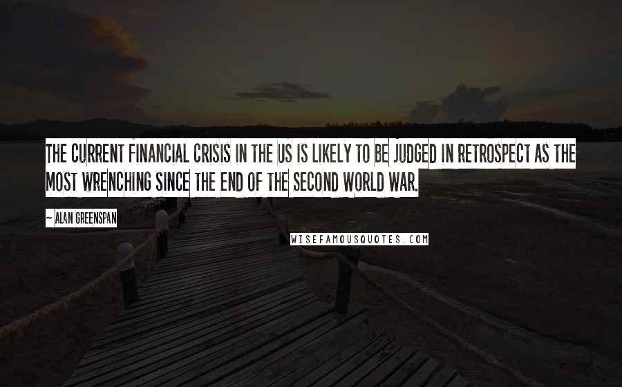 Alan Greenspan Quotes: The current financial crisis in the US is likely to be judged in retrospect as the most wrenching since the end of the Second World War.