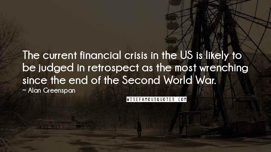 Alan Greenspan Quotes: The current financial crisis in the US is likely to be judged in retrospect as the most wrenching since the end of the Second World War.
