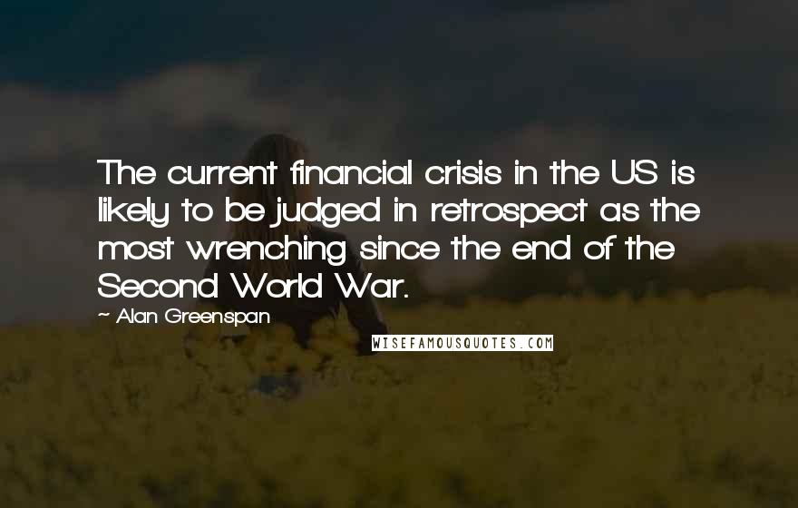 Alan Greenspan Quotes: The current financial crisis in the US is likely to be judged in retrospect as the most wrenching since the end of the Second World War.