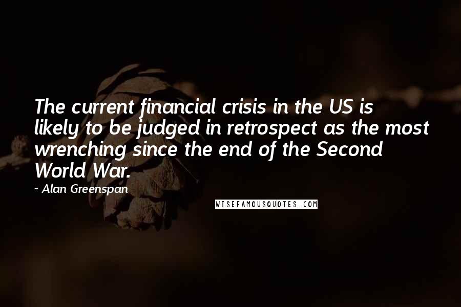 Alan Greenspan Quotes: The current financial crisis in the US is likely to be judged in retrospect as the most wrenching since the end of the Second World War.