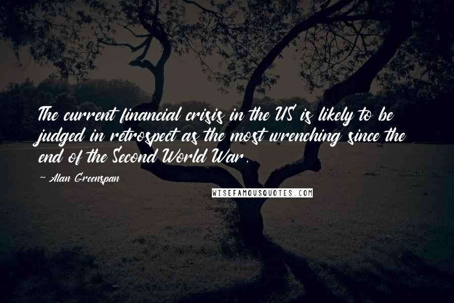 Alan Greenspan Quotes: The current financial crisis in the US is likely to be judged in retrospect as the most wrenching since the end of the Second World War.