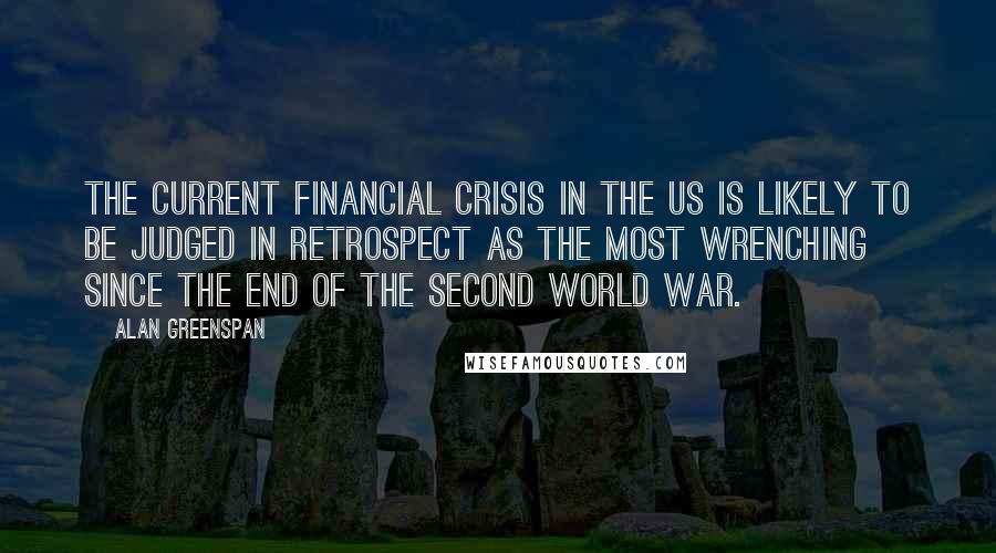 Alan Greenspan Quotes: The current financial crisis in the US is likely to be judged in retrospect as the most wrenching since the end of the Second World War.