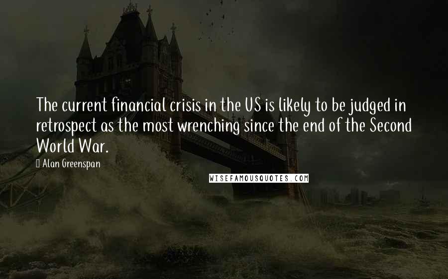 Alan Greenspan Quotes: The current financial crisis in the US is likely to be judged in retrospect as the most wrenching since the end of the Second World War.
