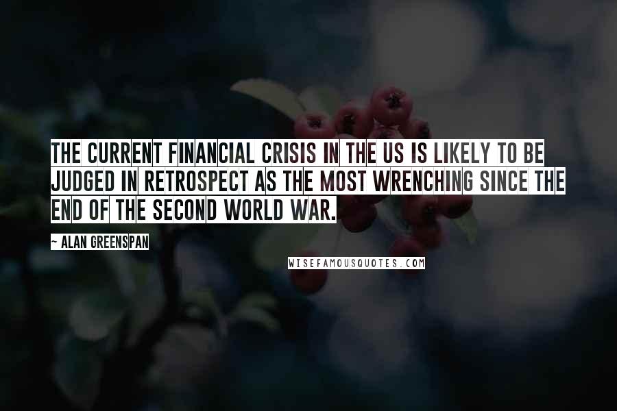 Alan Greenspan Quotes: The current financial crisis in the US is likely to be judged in retrospect as the most wrenching since the end of the Second World War.