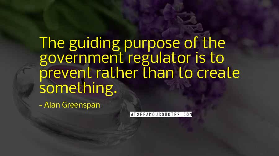 Alan Greenspan Quotes: The guiding purpose of the government regulator is to prevent rather than to create something.