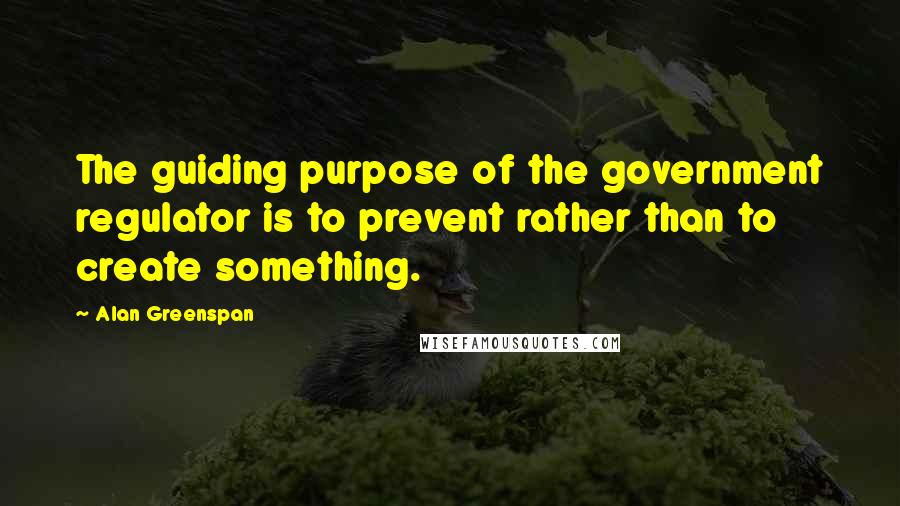Alan Greenspan Quotes: The guiding purpose of the government regulator is to prevent rather than to create something.