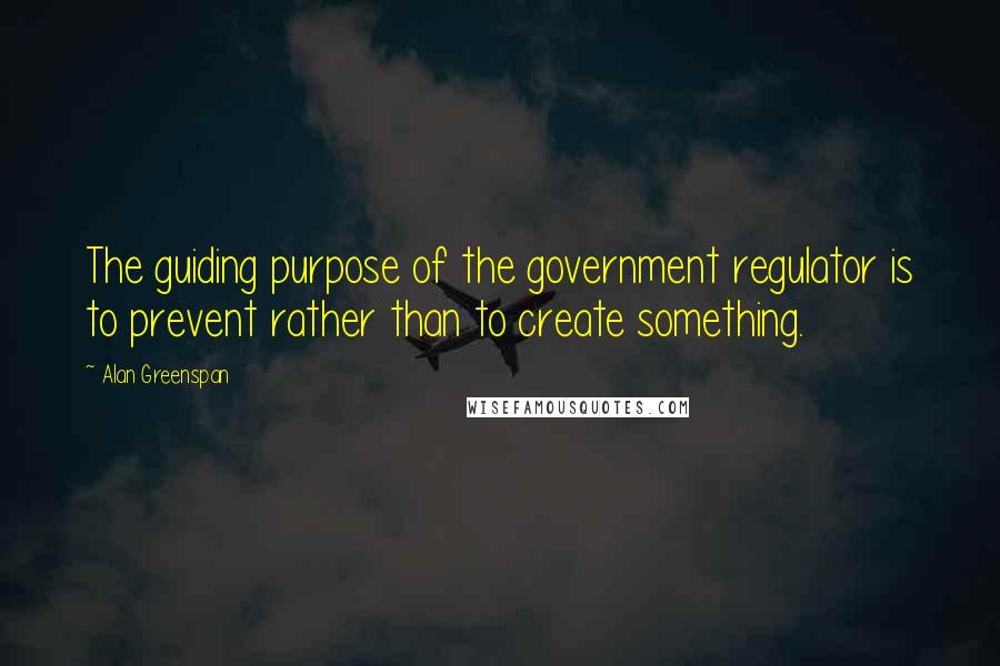 Alan Greenspan Quotes: The guiding purpose of the government regulator is to prevent rather than to create something.