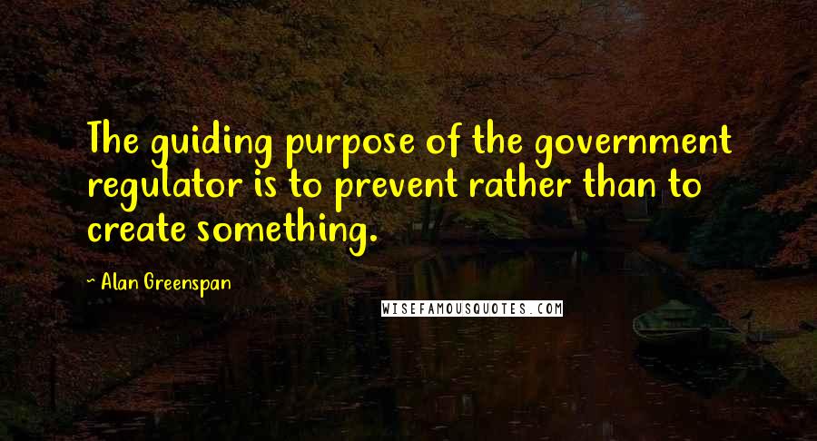 Alan Greenspan Quotes: The guiding purpose of the government regulator is to prevent rather than to create something.