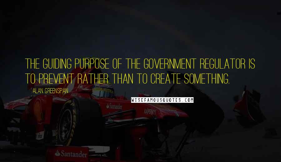 Alan Greenspan Quotes: The guiding purpose of the government regulator is to prevent rather than to create something.