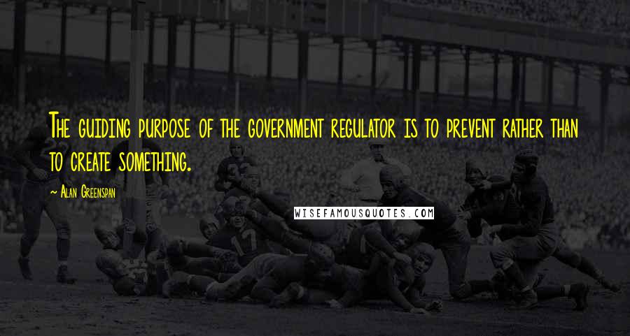 Alan Greenspan Quotes: The guiding purpose of the government regulator is to prevent rather than to create something.