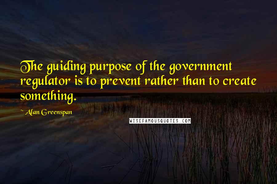 Alan Greenspan Quotes: The guiding purpose of the government regulator is to prevent rather than to create something.