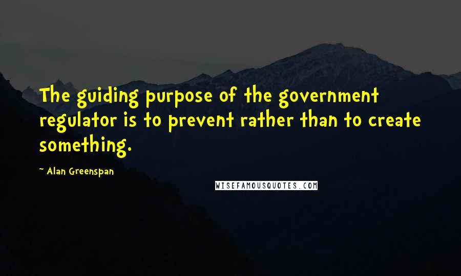 Alan Greenspan Quotes: The guiding purpose of the government regulator is to prevent rather than to create something.