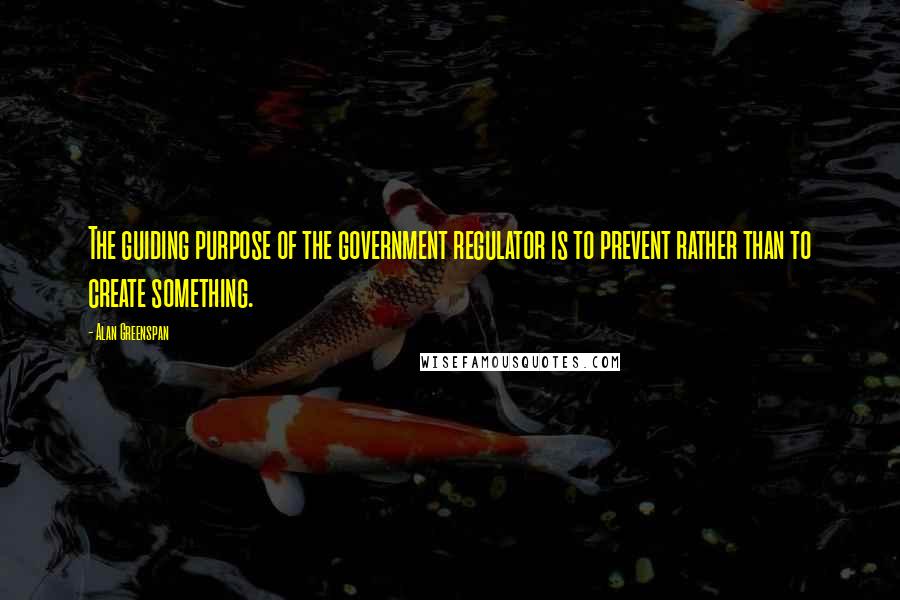 Alan Greenspan Quotes: The guiding purpose of the government regulator is to prevent rather than to create something.
