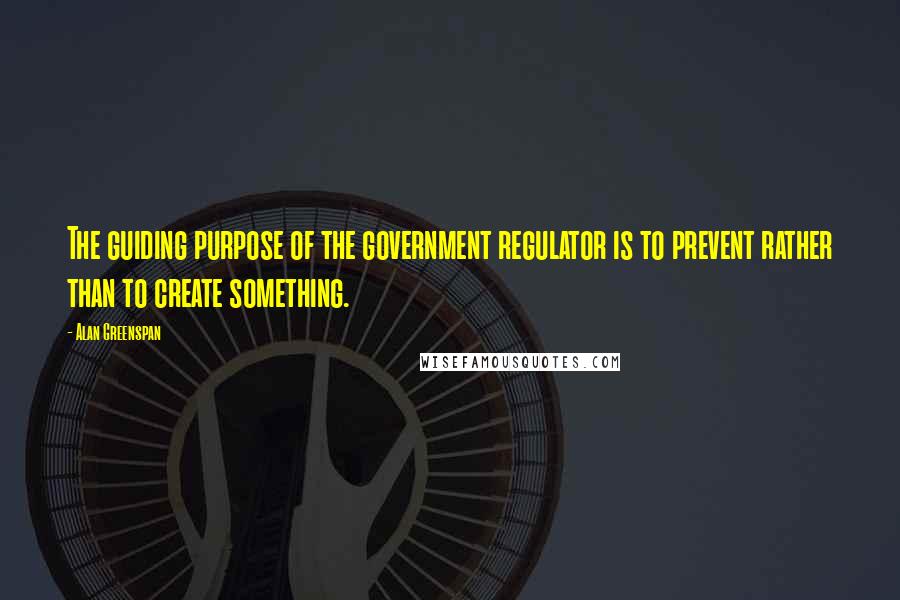 Alan Greenspan Quotes: The guiding purpose of the government regulator is to prevent rather than to create something.