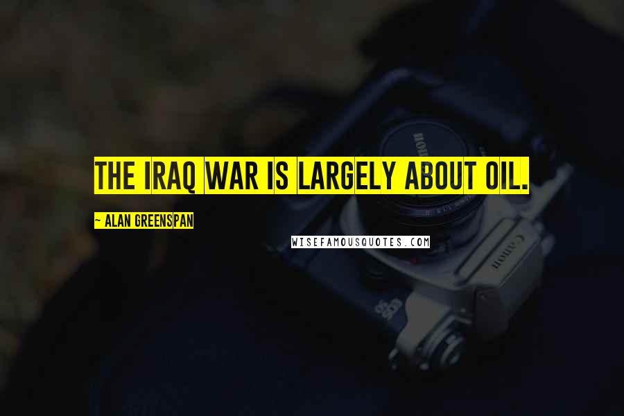 Alan Greenspan Quotes: The Iraq War is largely about oil.