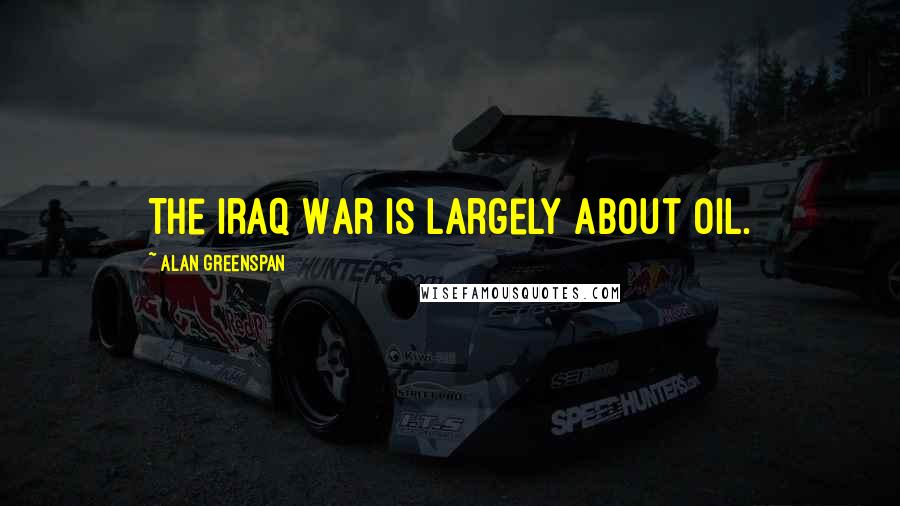 Alan Greenspan Quotes: The Iraq War is largely about oil.