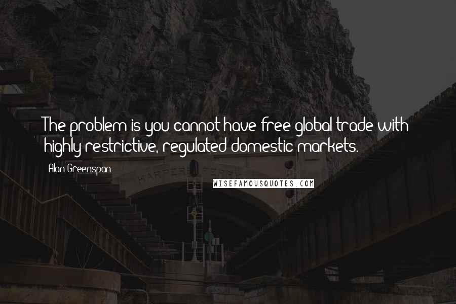 Alan Greenspan Quotes: The problem is you cannot have free global trade with highly restrictive, regulated domestic markets.