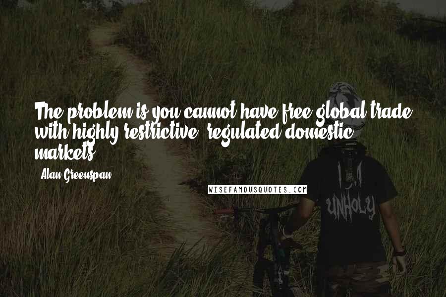 Alan Greenspan Quotes: The problem is you cannot have free global trade with highly restrictive, regulated domestic markets.