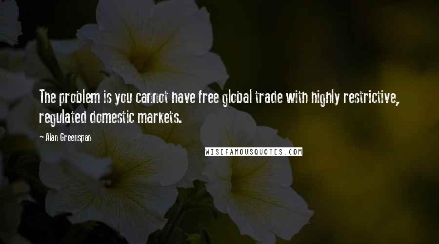 Alan Greenspan Quotes: The problem is you cannot have free global trade with highly restrictive, regulated domestic markets.