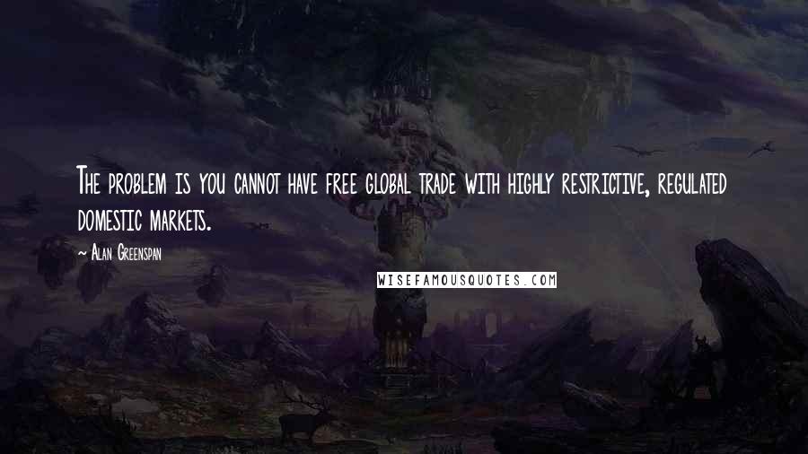 Alan Greenspan Quotes: The problem is you cannot have free global trade with highly restrictive, regulated domestic markets.