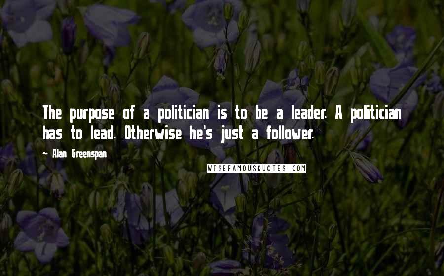 Alan Greenspan Quotes: The purpose of a politician is to be a leader. A politician has to lead. Otherwise he's just a follower.