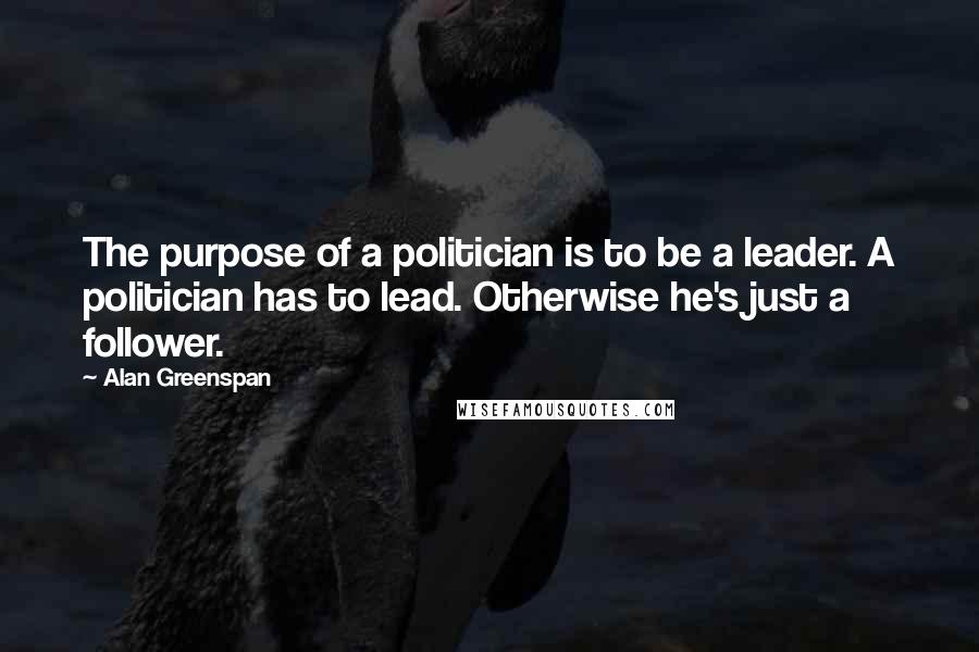 Alan Greenspan Quotes: The purpose of a politician is to be a leader. A politician has to lead. Otherwise he's just a follower.