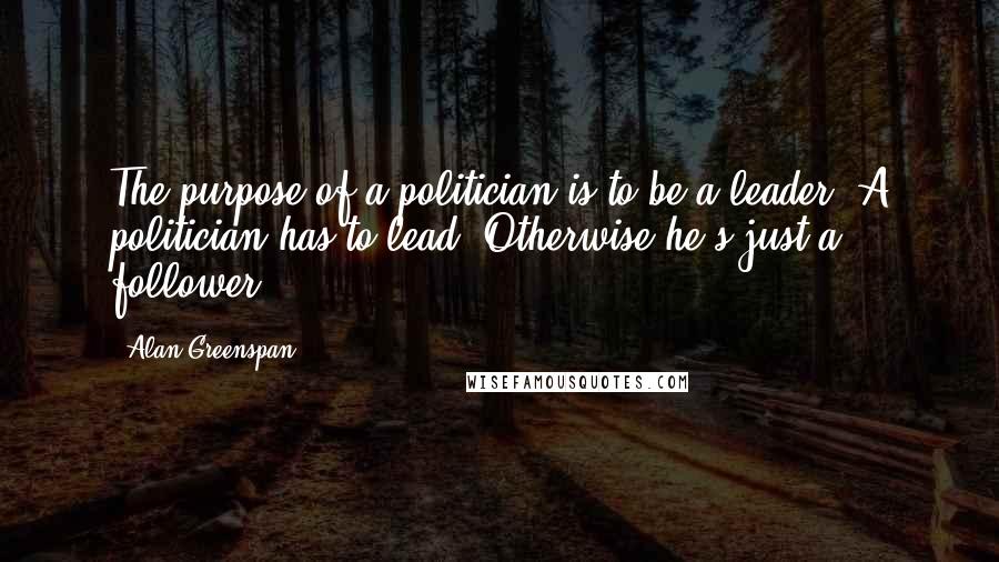 Alan Greenspan Quotes: The purpose of a politician is to be a leader. A politician has to lead. Otherwise he's just a follower.