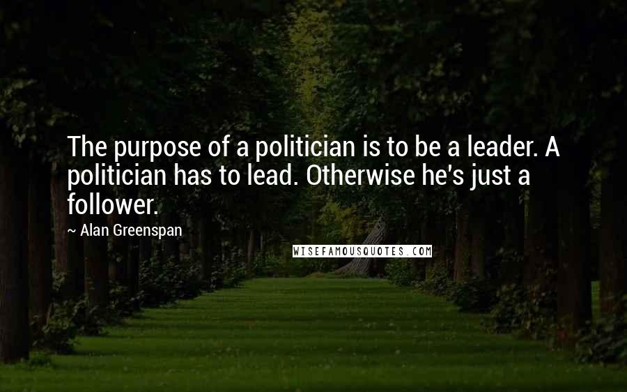 Alan Greenspan Quotes: The purpose of a politician is to be a leader. A politician has to lead. Otherwise he's just a follower.