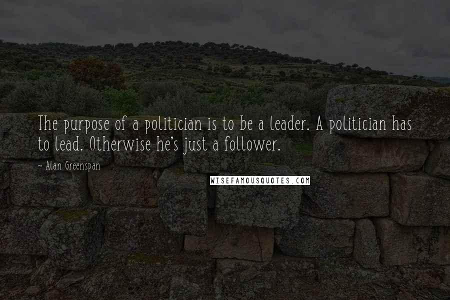 Alan Greenspan Quotes: The purpose of a politician is to be a leader. A politician has to lead. Otherwise he's just a follower.