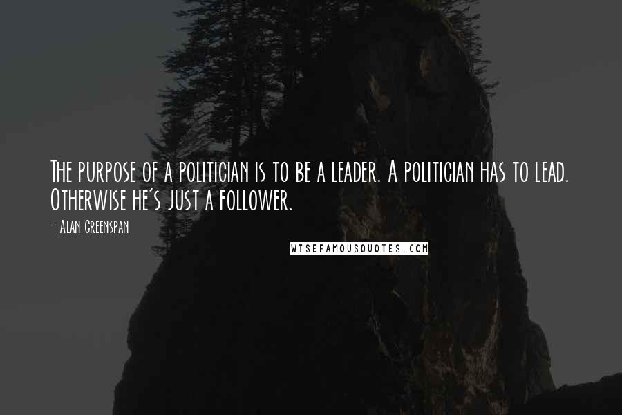 Alan Greenspan Quotes: The purpose of a politician is to be a leader. A politician has to lead. Otherwise he's just a follower.