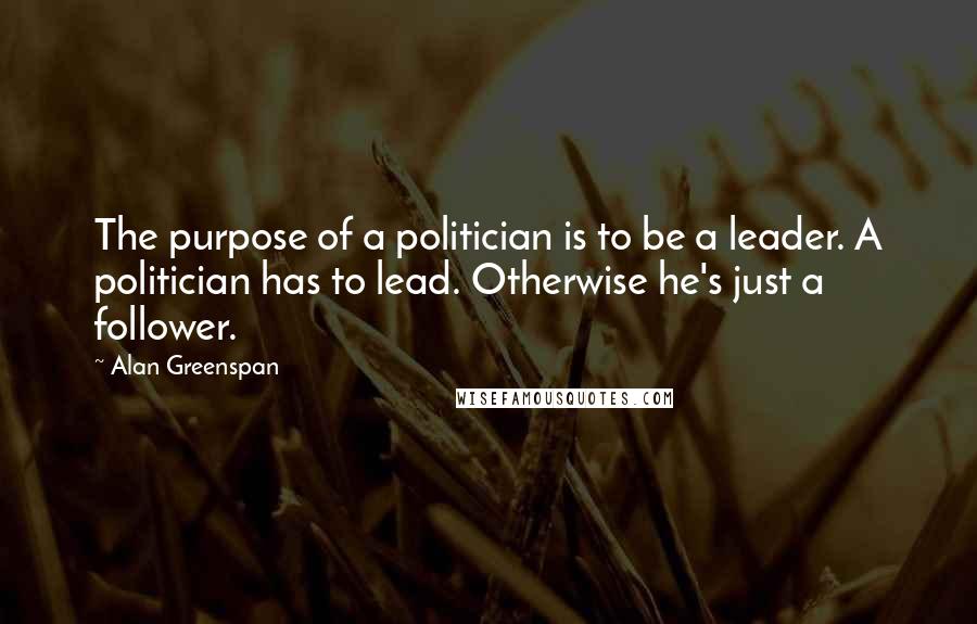 Alan Greenspan Quotes: The purpose of a politician is to be a leader. A politician has to lead. Otherwise he's just a follower.