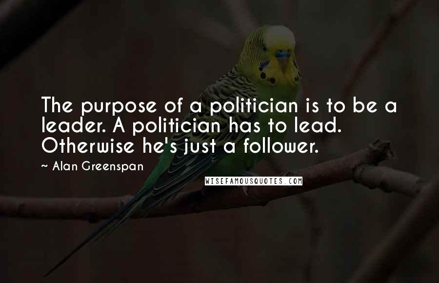 Alan Greenspan Quotes: The purpose of a politician is to be a leader. A politician has to lead. Otherwise he's just a follower.