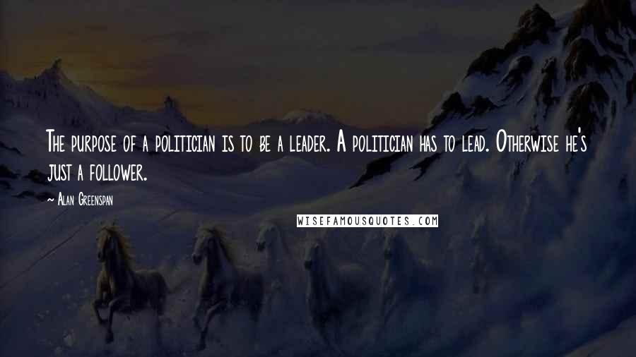 Alan Greenspan Quotes: The purpose of a politician is to be a leader. A politician has to lead. Otherwise he's just a follower.