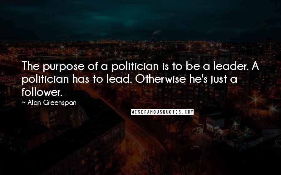 Alan Greenspan Quotes: The purpose of a politician is to be a leader. A politician has to lead. Otherwise he's just a follower.