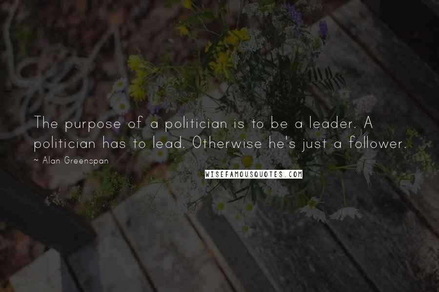 Alan Greenspan Quotes: The purpose of a politician is to be a leader. A politician has to lead. Otherwise he's just a follower.