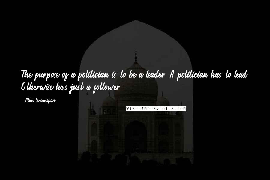 Alan Greenspan Quotes: The purpose of a politician is to be a leader. A politician has to lead. Otherwise he's just a follower.