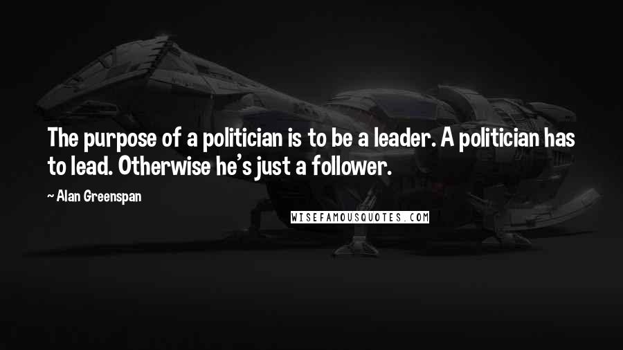 Alan Greenspan Quotes: The purpose of a politician is to be a leader. A politician has to lead. Otherwise he's just a follower.